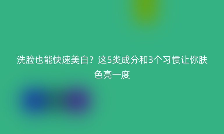 洗臉也能快速美白？這5類成分和3個習慣讓你膚色亮一度