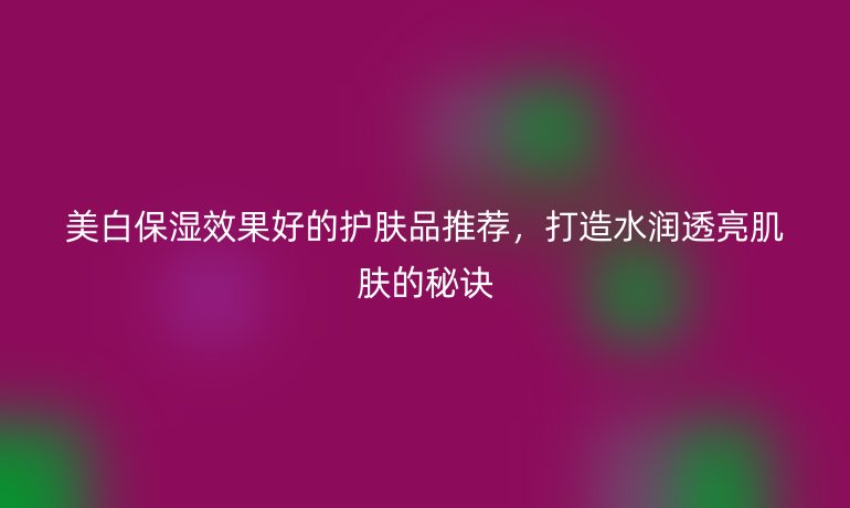 美白保濕效果好的護膚品推薦，打造水潤透亮肌膚的秘訣
