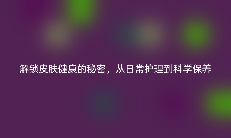 解鎖皮膚健康的秘密，從日常護(hù)理到科學(xué)保養(yǎng)