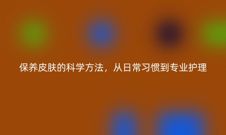 保養(yǎng)皮膚的科學(xué)方法，從日常習(xí)慣到專業(yè)護(hù)理