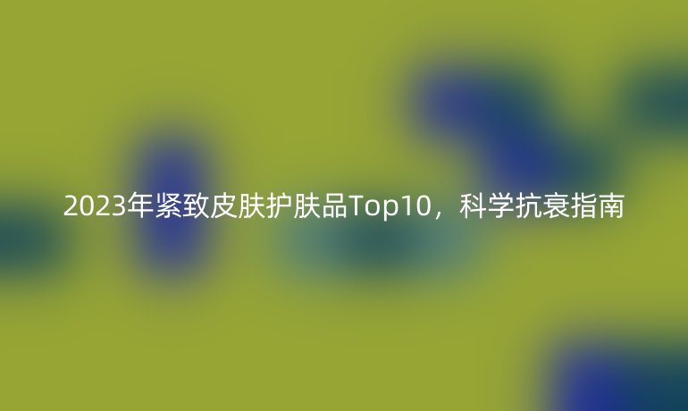 2023年緊致皮膚護(hù)膚品Top10，科學(xué)抗衰指南