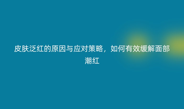 皮膚泛紅的原因與應(yīng)對策略，如何有效緩解面部潮紅