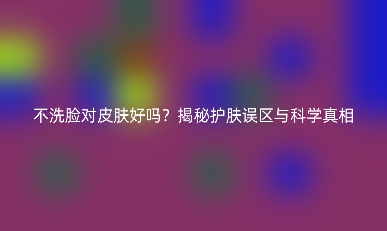不洗臉對(duì)皮膚好嗎？揭秘護(hù)膚誤區(qū)與科學(xué)真相