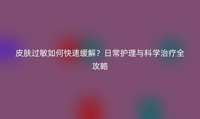 皮膚過敏如何快速緩解？日常護(hù)理與科學(xué)治療全攻略