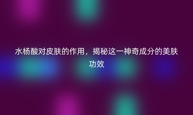 水楊酸對皮膚的作用，揭秘這一神奇成分的美膚功效