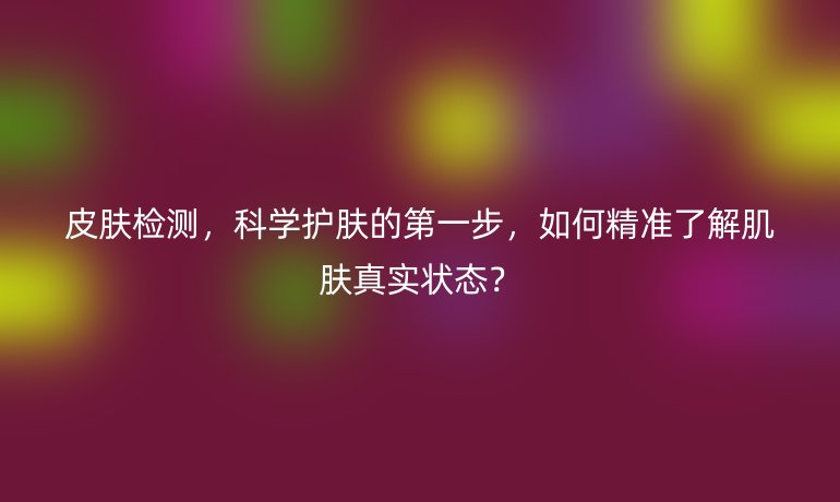 皮膚檢測(cè)，科學(xué)護(hù)膚的第一步，如何精準(zhǔn)了解肌膚真實(shí)狀態(tài)？