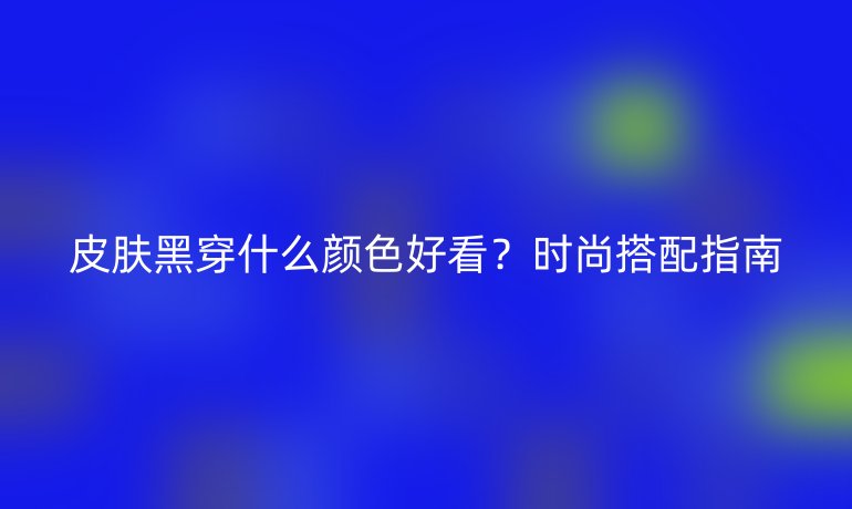 皮膚黑穿什么顏色好看？時尚搭配指南