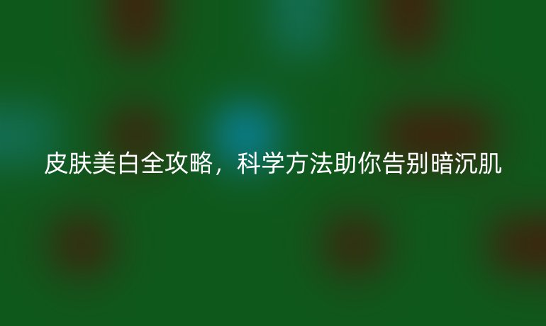 皮膚美白全攻略，科學(xué)方法助你告別暗沉肌