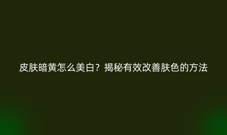 皮膚暗黃怎么美白？揭秘有效改善膚色的方法