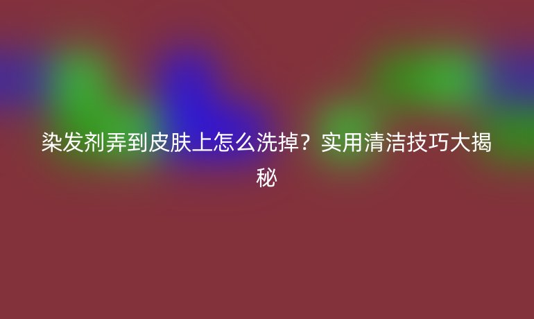 染發(fā)劑弄到皮膚上怎么洗掉？實用清潔技巧大揭秘