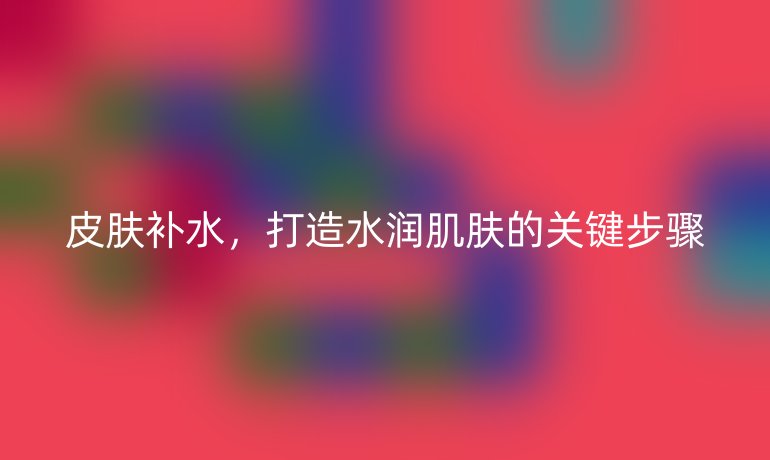 皮膚補(bǔ)水，打造水潤肌膚的關(guān)鍵步驟