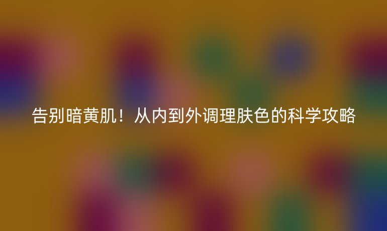 告別暗黃肌！從內(nèi)到外調(diào)理膚色的科學(xué)攻略