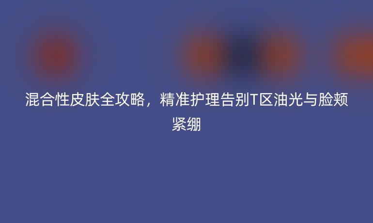 混合性皮膚全攻略，精準(zhǔn)護(hù)理告別T區(qū)油光與臉頰緊繃