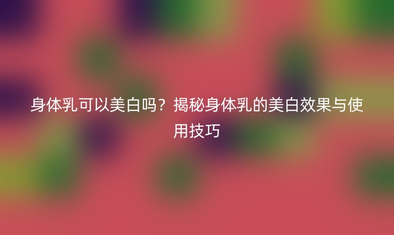 身體乳可以美白嗎？揭秘身體乳的美白效果與使用技巧