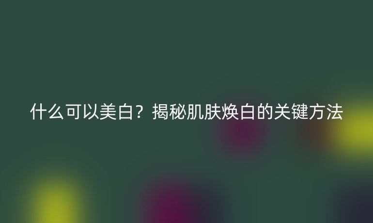 什么可以美白？揭秘肌膚煥白的關(guān)鍵方法