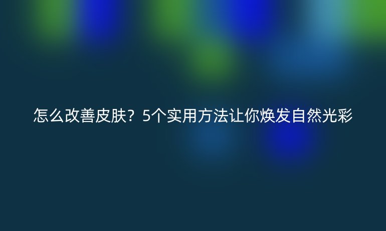 怎么改善皮膚？5個實用方法讓你煥發(fā)自然光彩