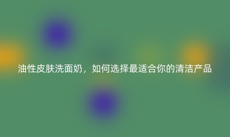 油性皮膚洗面奶，如何選擇最適合你的清潔產品