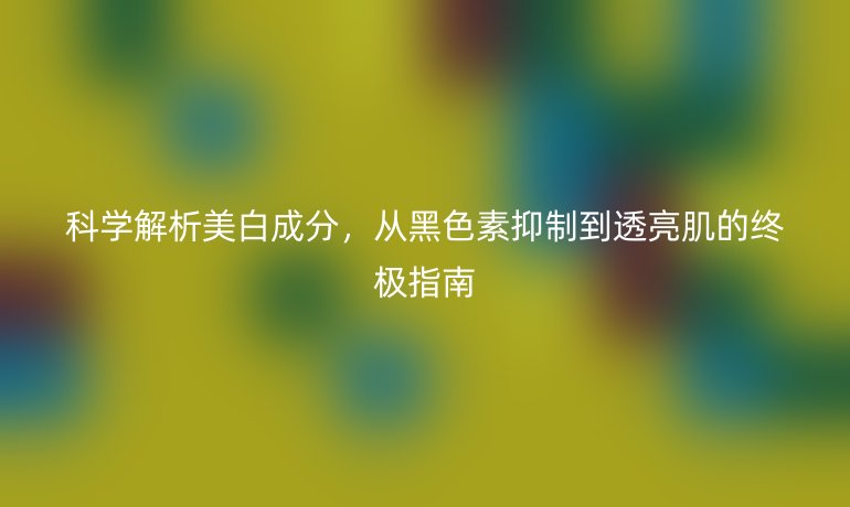 科學(xué)解析美白成分，從黑色素抑制到透亮肌的終極指南