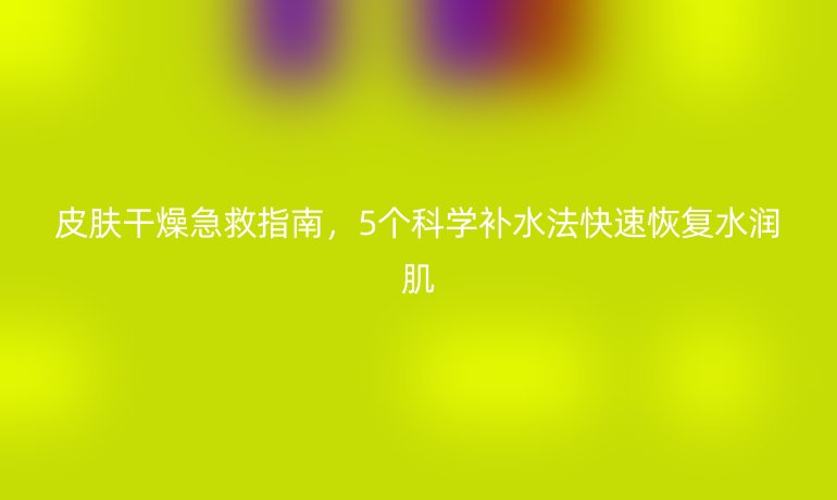 皮膚干燥急救指南，5個(gè)科學(xué)補(bǔ)水法快速恢復(fù)水潤(rùn)肌