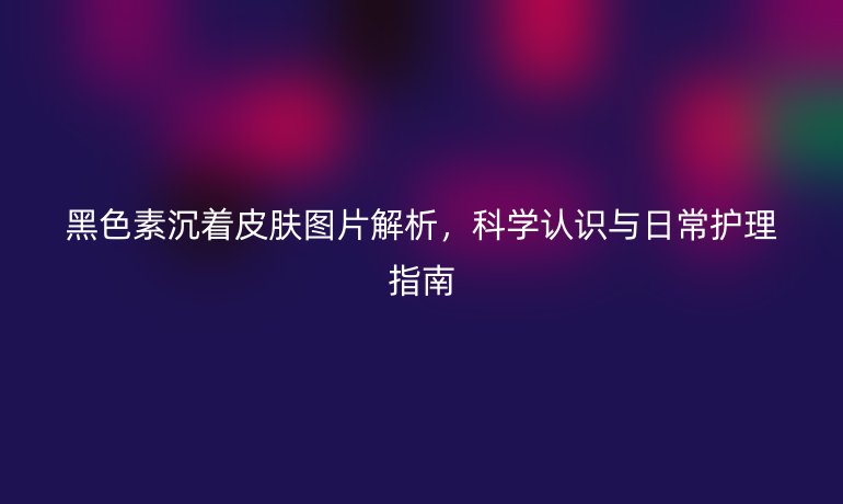 黑色素沉著皮膚圖片解析，科學(xué)認(rèn)識與日常護(hù)理指南