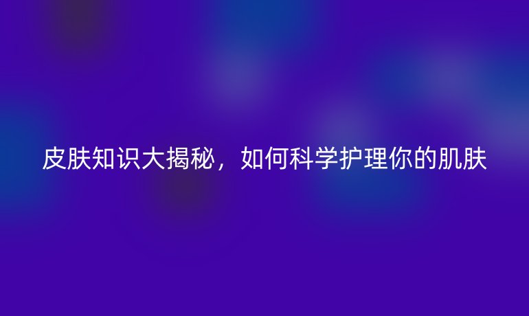 皮膚知識大揭秘，如何科學(xué)護(hù)理你的肌膚