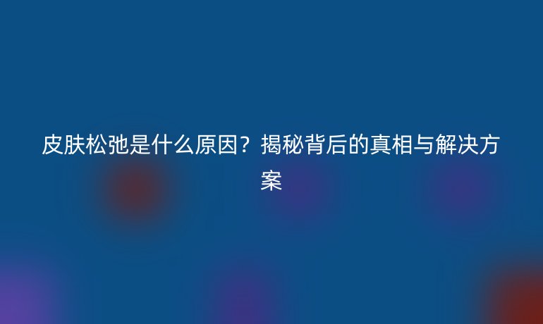 皮膚松弛是什么原因？揭秘背后的真相與解決方案