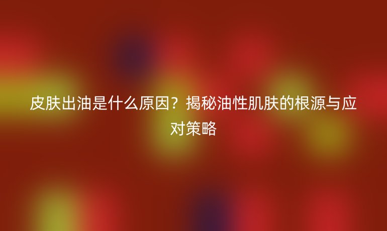 皮膚出油是什么原因？揭秘油性肌膚的根源與應(yīng)對策略