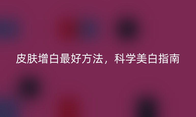 皮膚增白最好方法,科學(xué)美白指南