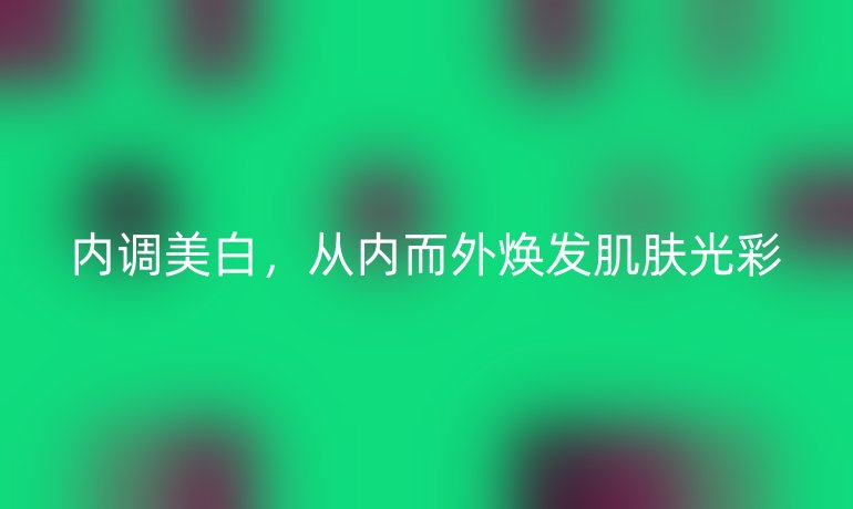 內(nèi)調(diào)美白,從內(nèi)而外煥發(fā)肌膚光彩