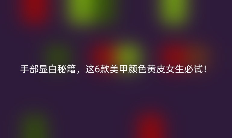 手部顯白秘籍，這6款美甲顏色黃皮女生必試！