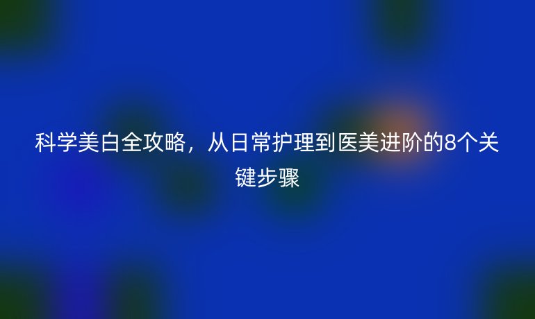 科學(xué)美白全攻略，從日常護(hù)理到醫(yī)美進(jìn)階的8個(gè)關(guān)鍵步驟