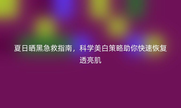 夏日曬黑急救指南，科學美白策略助你快速恢復透亮肌