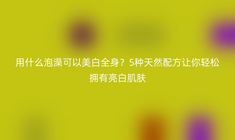 用什么泡澡可以美白全身？5種天然配方讓你輕松擁有亮白肌膚