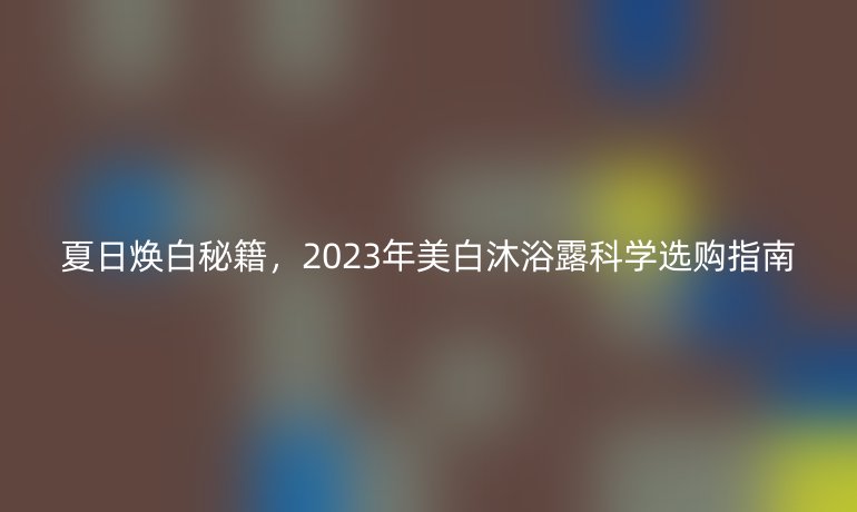 夏日煥白秘籍，2023年美白沐浴露科學選購指南