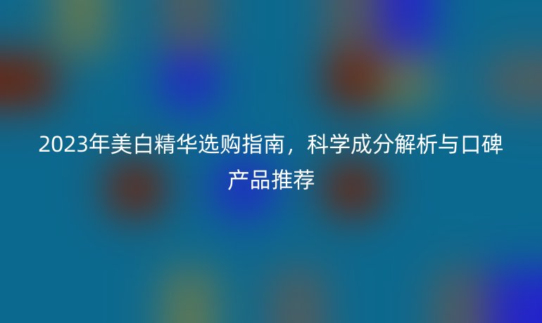 2023年美白精華選購指南，科學(xué)成分解析與口碑產(chǎn)品推薦