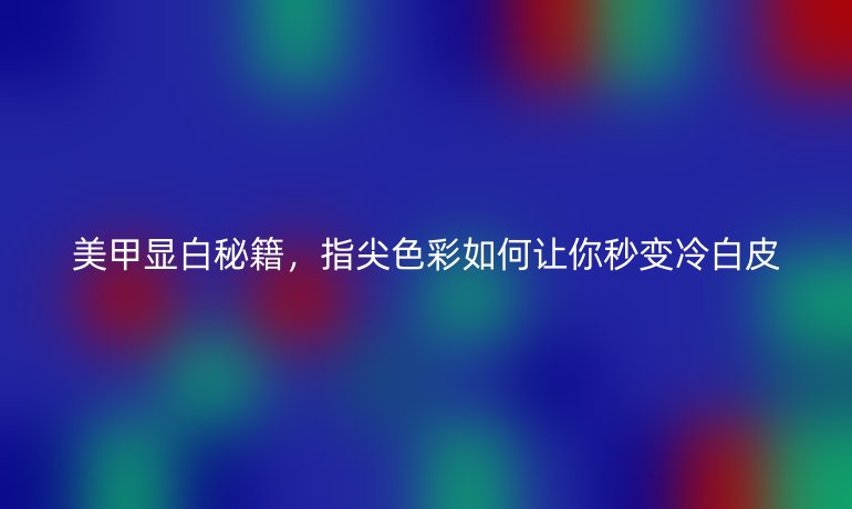 美甲顯白秘籍，指尖色彩如何讓你秒變冷白皮