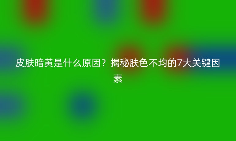 皮膚暗黃是什么原因？揭秘膚色不均的7大關(guān)鍵因素