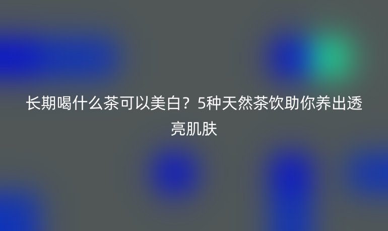 長(zhǎng)期喝什么茶可以美白？5種天然茶飲助你養(yǎng)出透亮肌膚