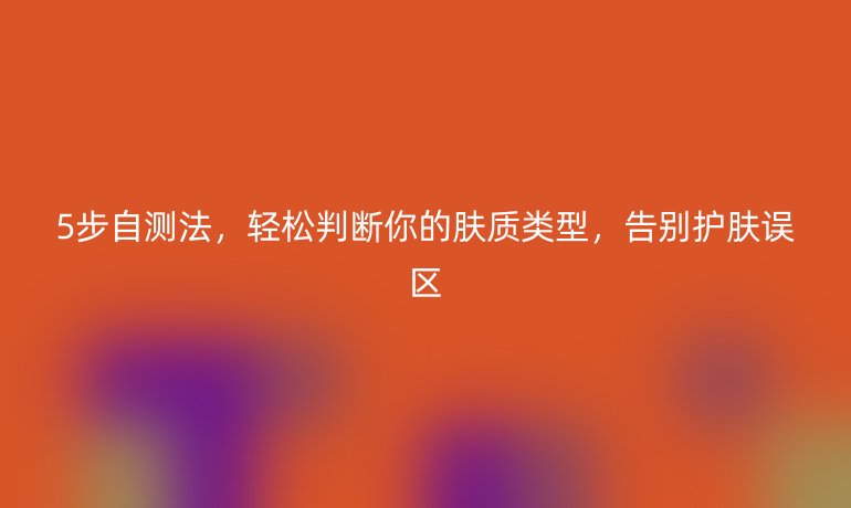 5步自測(cè)法，輕松判斷你的膚質(zhì)類型，告別護(hù)膚誤區(qū)