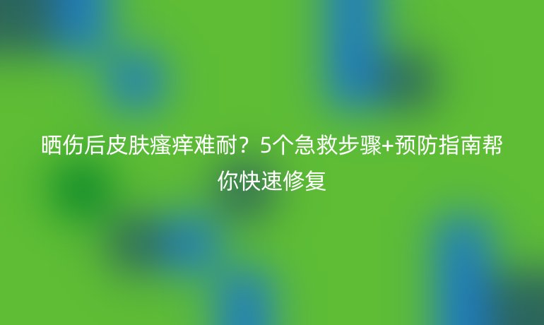 曬傷后皮膚瘙癢難耐？5個(gè)急救步驟+預(yù)防指南幫你快速修復(fù)