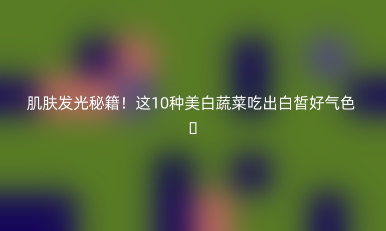 肌膚發(fā)光秘籍！這10種美白蔬菜吃出白皙好氣色 ??