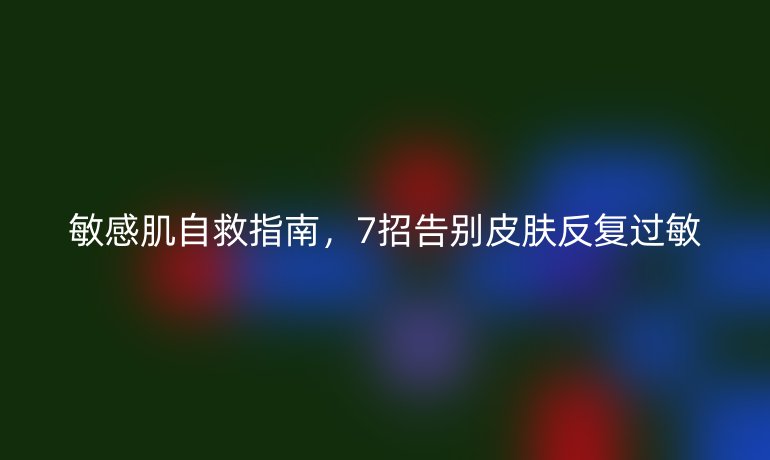 敏感肌自救指南,7招告別皮膚反復(fù)過敏