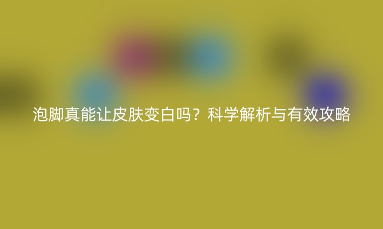泡腳真能讓皮膚變白嗎？科學(xué)解析與有效攻略