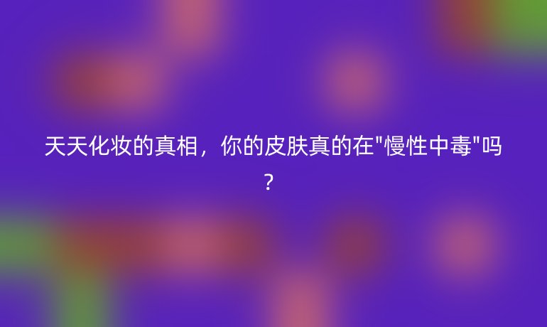 天天化妝的真相，你的皮膚真的在