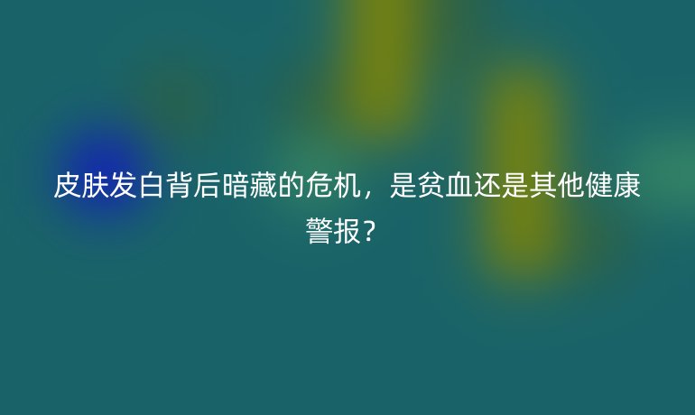 皮膚發(fā)白背后暗藏的危機，是貧血還是其他健康警報？