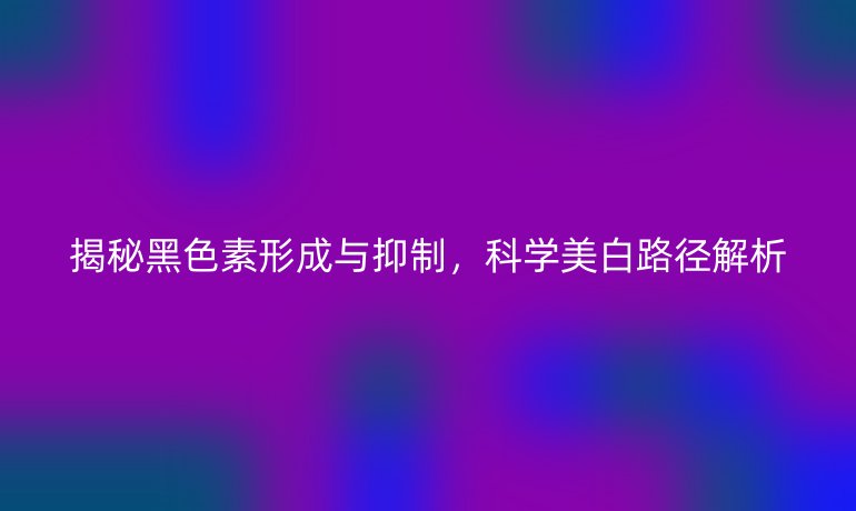 揭秘黑色素形成與抑制，科學(xué)美白路徑解析