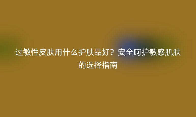 過敏性皮膚用什么護膚品好？安全呵護敏感肌膚的選擇指南