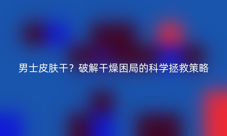 男士皮膚干？破解干燥困局的科學(xué)拯救策略