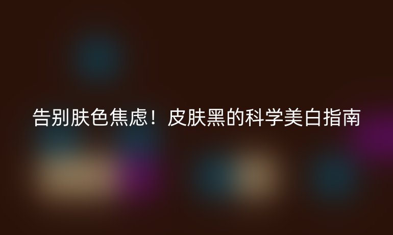 告別膚色焦慮!皮膚黑的科學(xué)美白指南