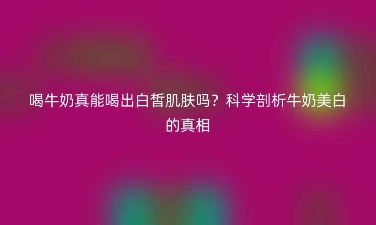 喝牛奶真能喝出白皙肌膚嗎?科學(xué)剖析牛奶美白的真相